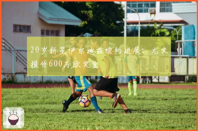 20岁新星伊尔迪兹续约进展：尤文报价600万欧奖金 포함
