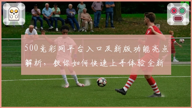 500竞彩网平台入口及新版功能亮点解析，教你如何快速上手体验全新操作