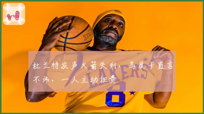 杜兰特发声火箭失利，乌度卡直言不讳，一人主动担责