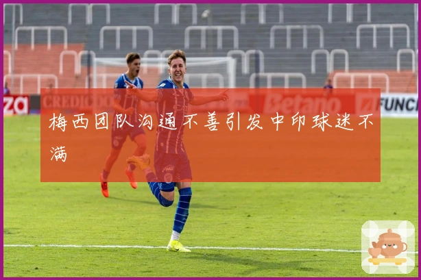 梅西团队沟通不善引发中印球迷不满