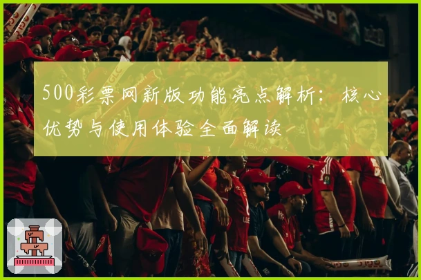 500彩票网新版功能亮点解析：核心优势与使用体验全面解读