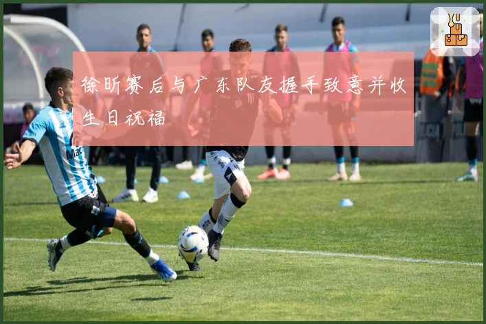 徐昕赛后与广东队友握手致意并收生日祝福