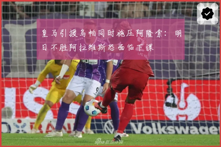 皇马引援乌帕同时施压阿隆索：明日不胜阿拉维斯恐面临下课