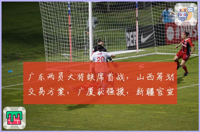 广东两员大将缺席首战，山西筹划交易方案，广厦获强援，新疆官宣新外援