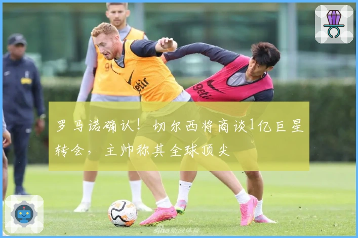 罗马诺确认！切尔西将商谈1亿巨星转会，主帅称其全球顶尖