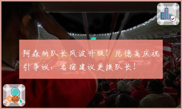 阿森纳队长风波升级！厄德高庆祝引争议，名宿建议更换队长！