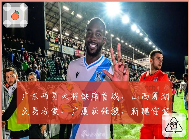 广东两员大将缺席首战，山西筹划交易方案，广厦获强援，新疆官宣新外援