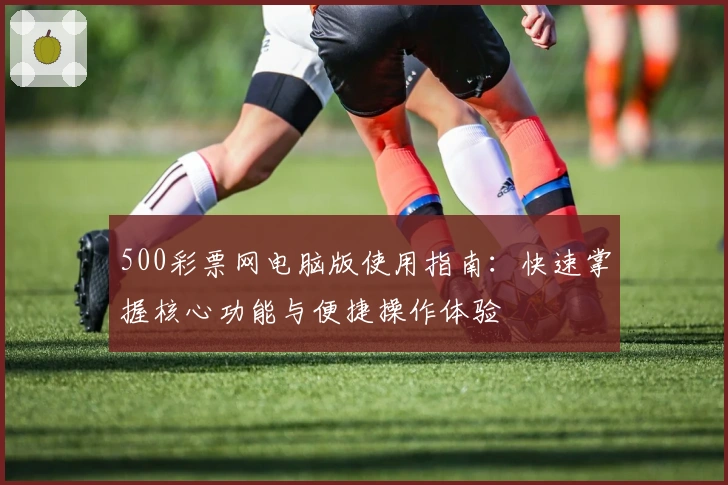 500彩票网电脑版使用指南：快速掌握核心功能与便捷操作体验