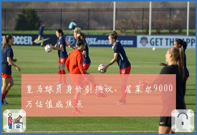 皇马球员身价引热议，居莱尔9000万估值成焦点