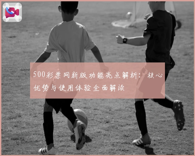 500彩票网新版功能亮点解析：核心优势与使用体验全面解读