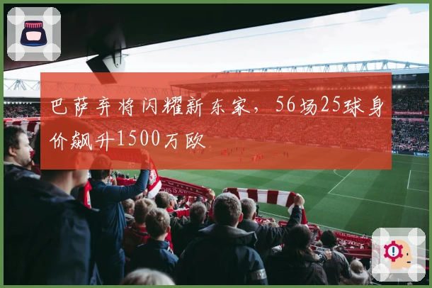 巴萨弃将闪耀新东家，56场25球身价飙升1500万欧