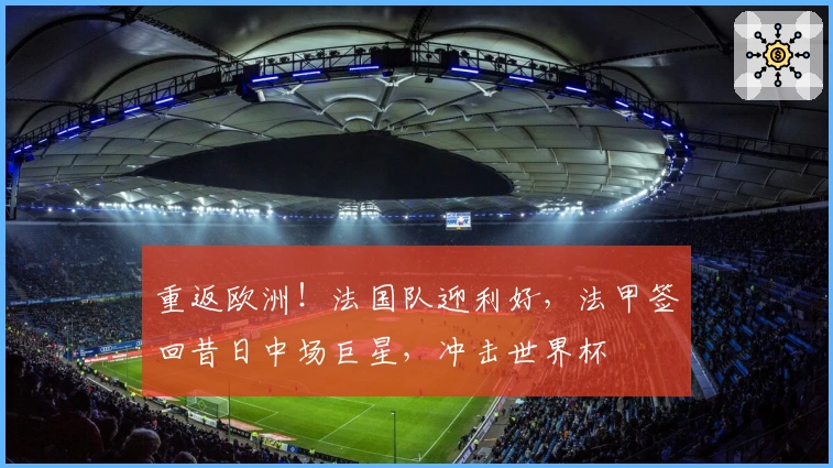 重返欧洲！法国队迎利好，法甲签回昔日中场巨星，冲击世界杯