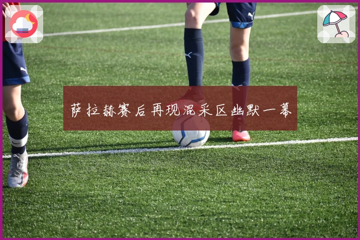 萨拉赫赛后再现混采区幽默一幕